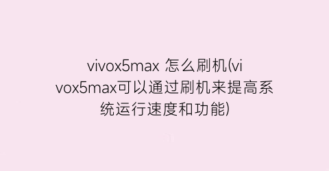 “vivox5max怎么刷机(vivox5max可以通过刷机来提高系统运行速度和功能)